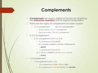 Complements
 Complements are used in digital computers for simplifying
the subtraction operation and for logical manipulation
 There are two types of complements for base r system
 1) r’s complement 2) (r-1)’s complement
 Binary number : 2’s or 1’s complement
 Decimal number : 10’s or 9’s complement
 (r-1)’s Complement
 (r-1)’s Complement of N = (rn
-1)-N
 9’s complement of N=546700
(106
-1)-546700= (1000000-1)-546700= 999999-546700
= 453299
 1’s complement of N=101101
(26
-1)-101101= (1000000-1)-101101= 111111-101101
= 010010
 r’s Complement
 r’s Complement of N = rn
-N
 10’s complement of 2389= 7610+1= 7611
 2’s complement of 1101100= 0010011+1= 0010100
 