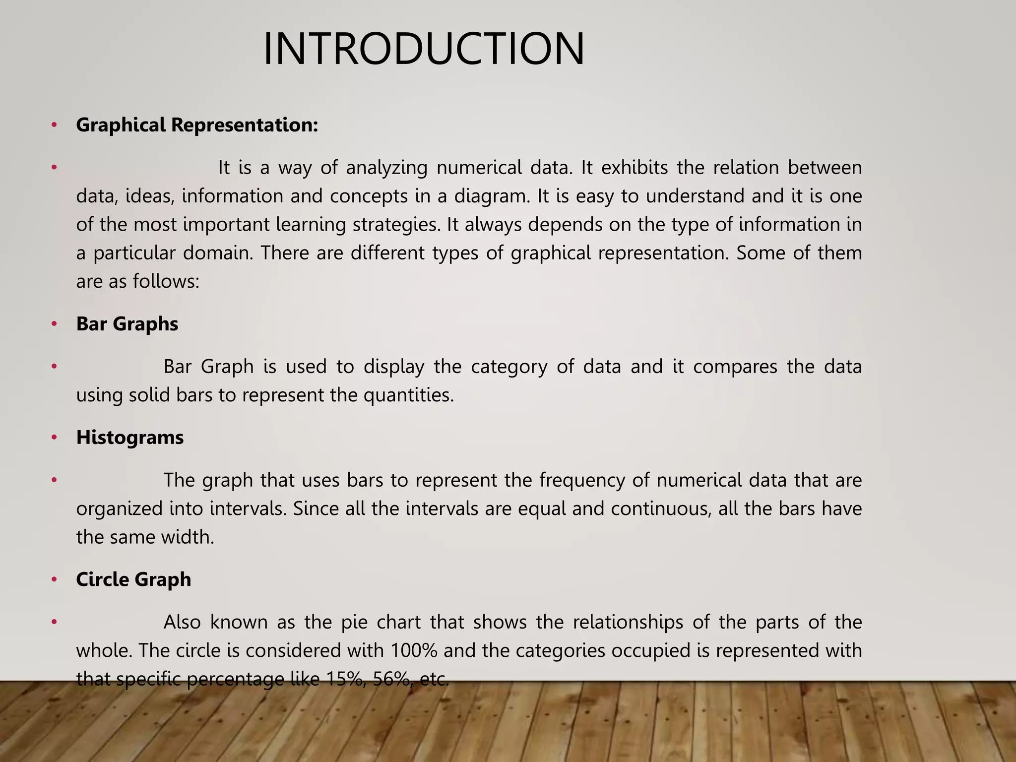INTRODUCTION
• Graphical Representation:
• It is a way of analyzing numerical data. It exhibits the relation between
data, ideas, information and concepts in a diagram. It is easy to understand and it is one
of the most important learning strategies. It always depends on the type of information in
a particular domain. There are different types of graphical representation. Some of them
are as follows:
• Bar Graphs
• Bar Graph is used to display the category of data and it compares the data
using solid bars to represent the quantities.
• Histograms
• The graph that uses bars to represent the frequency of numerical data that are
organized into intervals. Since all the intervals are equal and continuous, all the bars have
the same width.
• Circle Graph
• Also known as the pie chart that shows the relationships of the parts of the
whole. The circle is considered with 100% and the categories occupied is represented with
that specific percentage like 15%, 56%, etc.
 