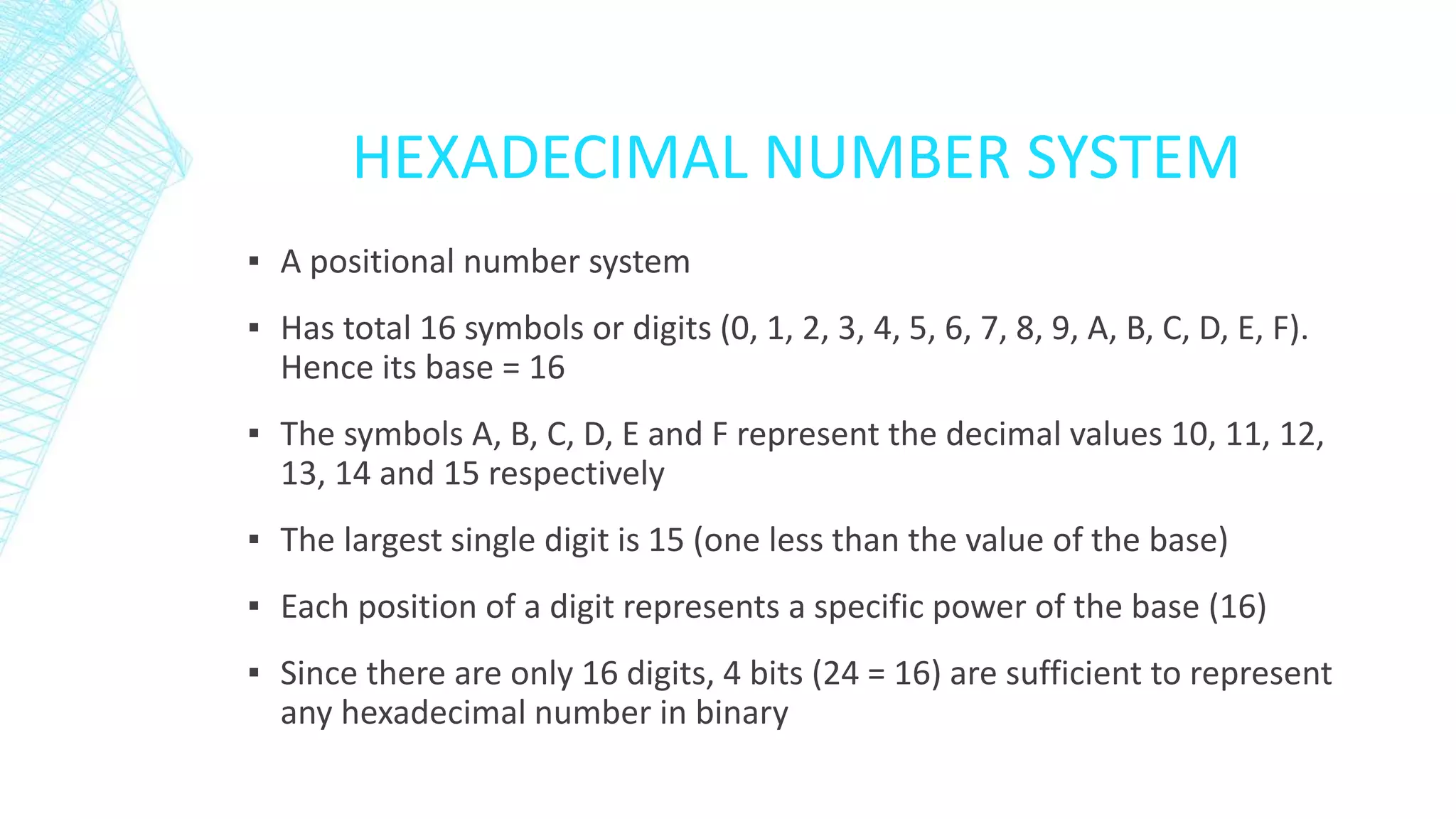 HEXADECIMAL NUMBER SYSTEM
▪ A positional number system
▪ Has total 16 symbols or digits (0, 1, 2, 3, 4, 5, 6, 7, 8, 9, A, B, C, D, E, F).
Hence its base = 16
▪ The symbols A, B, C, D, E and F represent the decimal values 10, 11, 12,
13, 14 and 15 respectively
▪ The largest single digit is 15 (one less than the value of the base)
▪ Each position of a digit represents a specific power of the base (16)
▪ Since there are only 16 digits, 4 bits (24 = 16) are sufficient to represent
any hexadecimal number in binary
 