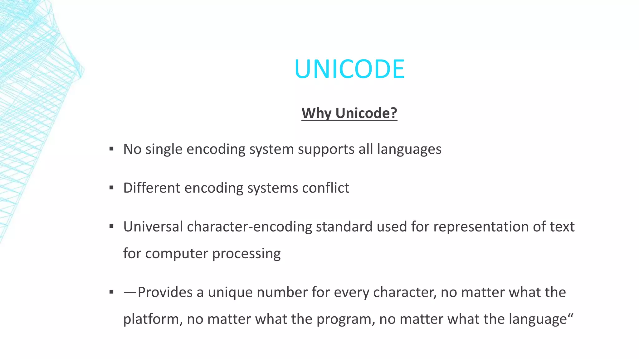 UNICODE
Why Unicode?
▪ No single encoding system supports all languages
▪ Different encoding systems conflict
▪ Universal character-encoding standard used for representation of text
for computer processing
▪ —Provides a unique number for every character, no matter what the
platform, no matter what the program, no matter what the language“
 