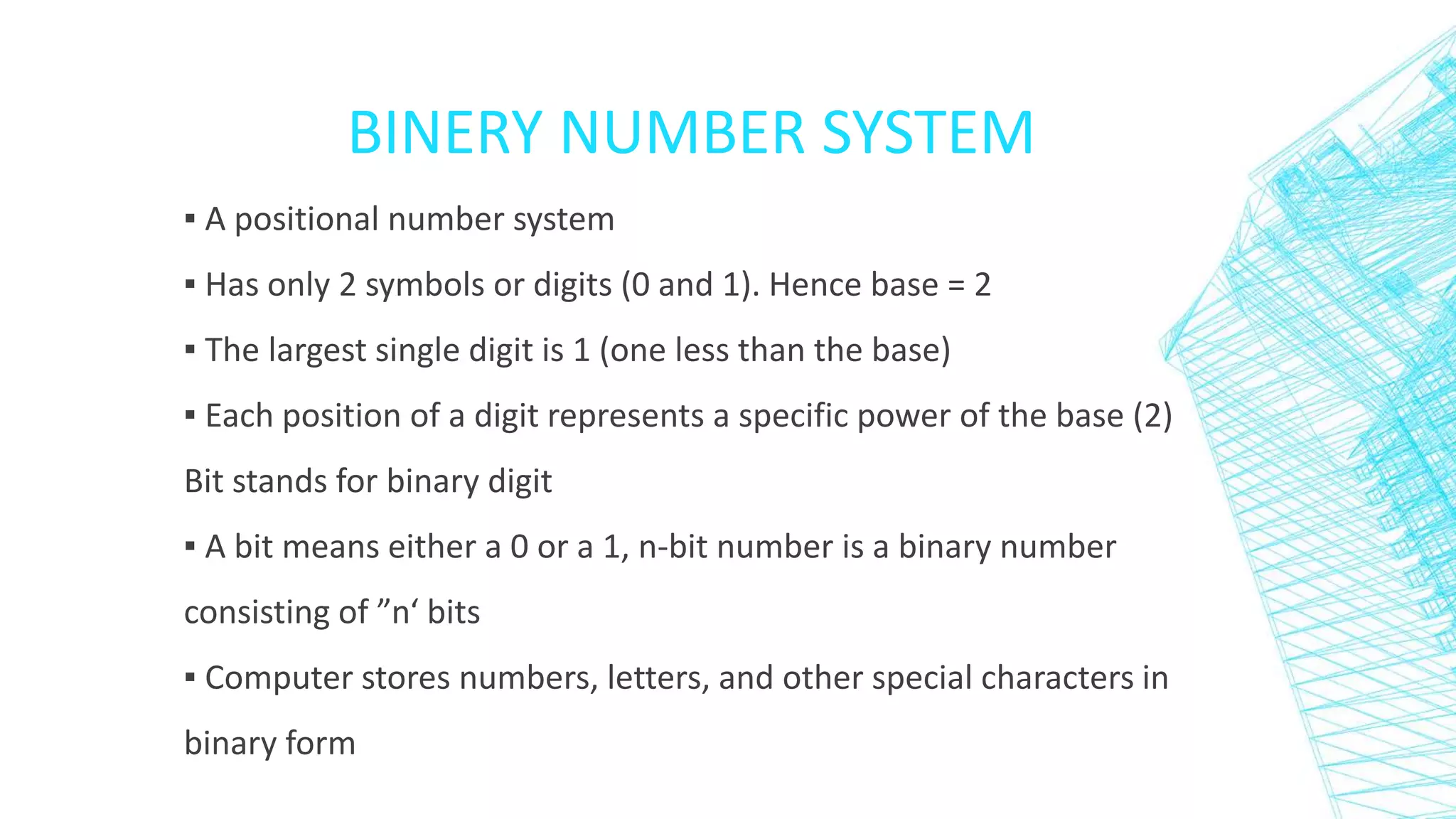 BINERY NUMBER SYSTEM
▪ A positional number system
▪ Has only 2 symbols or digits (0 and 1). Hence base = 2
▪ The largest single digit is 1 (one less than the base)
▪ Each position of a digit represents a specific power of the base (2)
Bit stands for binary digit
▪ A bit means either a 0 or a 1, n-bit number is a binary number
consisting of ”n‘ bits
▪ Computer stores numbers, letters, and other special characters in
binary form
 