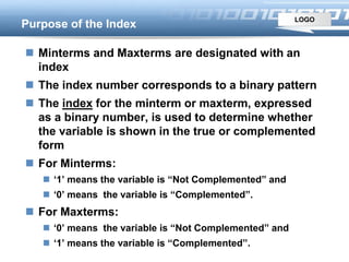 LOGO
Purpose of the Index
 Minterms and Maxterms are designated with an
index
 The index number corresponds to a binary pattern
 The index for the minterm or maxterm, expressed
as a binary number, is used to determine whether
the variable is shown in the true or complemented
form
 For Minterms:
 ‘1’ means the variable is “Not Complemented” and
 ‘0’ means the variable is “Complemented”.
 For Maxterms:
 ‘0’ means the variable is “Not Complemented” and
 ‘1’ means the variable is “Complemented”.
 