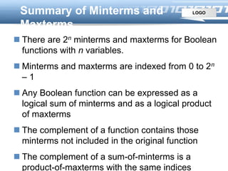 LOGOSummary of Minterms and
Maxterms
 There are 2n minterms and maxterms for Boolean
functions with n variables.
 Minterms and maxterms are indexed from 0 to 2n
– 1
 Any Boolean function can be expressed as a
logical sum of minterms and as a logical product
of maxterms
 The complement of a function contains those
minterms not included in the original function
 The complement of a sum-of-minterms is a
product-of-maxterms with the same indices
 