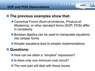 LOGO
SOP and POS Observations
 The previous examples show that:
 Canonical Forms (Sum-of-minterms, Product-of-
Maxterms), or other standard forms (SOP, POS) differ
in complexity
 Boolean algebra can be used to manipulate equations
into simpler forms
 Simpler equations lead to simpler implementations
 Questions:
 How can we attain a “simplest” expression?
 Is there only one minimum cost circuit?
 The next part will deal with these issues
 