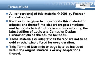 LOGO
Terms of Use
 All (or portions) of this material © 2008 by Pearson
Education, Inc.
 Permission is given to incorporate this material or
adaptations thereof into classroom presentations
and handouts to instructors in courses adopting the
latest edition of Logic and Computer Design
Fundamentals as the course textbook.
 These materials or adaptations thereof are not to be
sold or otherwise offered for consideration.
 This Terms of Use slide or page is to be included
within the original materials or any adaptations
thereof.
 