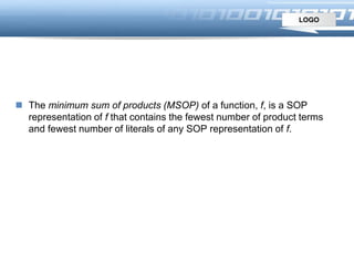 LOGO
Minimum SOP and POS
 The minimum sum of products (MSOP) of a function, f, is a SOP
representation of f that contains the fewest number of product terms
and fewest number of literals of any SOP representation of f.
 