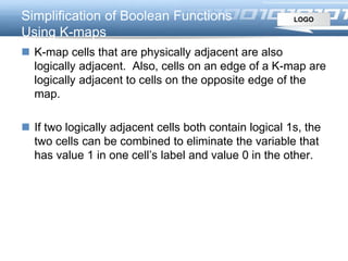 LOGOSimplification of Boolean Functions
Using K-maps
 K-map cells that are physically adjacent are also
logically adjacent. Also, cells on an edge of a K-map are
logically adjacent to cells on the opposite edge of the
map.
 If two logically adjacent cells both contain logical 1s, the
two cells can be combined to eliminate the variable that
has value 1 in one cell’s label and value 0 in the other.
 