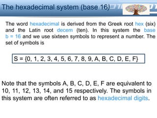LOGO
The word hexadecimal is derived from the Greek root hex (six)
and the Latin root decem (ten). In this system the base
b = 16 and we use sixteen symbols to represent a number. The
set of symbols is
The hexadecimal system (base 16)
S = {0, 1, 2, 3, 4, 5, 6, 7, 8, 9, A, B, C, D, E, F}
Note that the symbols A, B, C, D, E, F are equivalent to
10, 11, 12, 13, 14, and 15 respectively. The symbols in
this system are often referred to as hexadecimal digits.
 