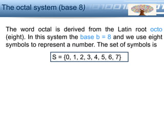 LOGO
The word octal is derived from the Latin root octo
(eight). In this system the base b = 8 and we use eight
symbols to represent a number. The set of symbols is
The octal system (base 8)
S = {0, 1, 2, 3, 4, 5, 6, 7}
 