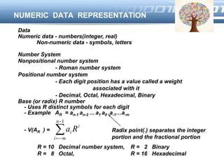 LOGO
NUMERIC DATA REPRESENTATION
Data
Numeric data - numbers(integer, real)
Non-numeric data - symbols, letters
Number System
Nonpositional number system
- Roman number system
Positional number system
- Each digit position has a value called a weight
associated with it
- Decimal, Octal, Hexadecimal, Binary
Base (or radix) R number
- Uses R distinct symbols for each digit
- Example AR = an-1 an-2 ... a1 a0 .a-1…a-m
- V(AR ) = 


1n
mi
i
i Ra
R = 10 Decimal number system, R = 2 Binary
R = 8 Octal, R = 16 Hexadecimal
Radix point(.) separates the integer
portion and the fractional portion
 