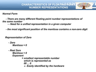 LOGOCHARACTERISTICS OF FLOATING POINT
NUMBER REPRESENTATIONS
Normal Form
- There are many different floating point number representations of
the same number
→ Need for a unified representation in a given computer
- the most significant position of the mantissa contains a non-zero digit
Representation of Zero
- Zero
Mantissa = 0
- Real Zero
Mantissa = 0
Exponent
= smallest representable number
which is represented as
00 ... 0
 Easily identified by the hardware
 