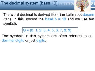 LOGO
S = {0, 1, 2, 3, 4, 5, 6, 7, 8, 9}
The decimal system (base 10)
The word decimal is derived from the Latin root decem
(ten). In this system the base b = 10 and we use ten
symbols
The symbols in this system are often referred to as
decimal digits or just digits.
 