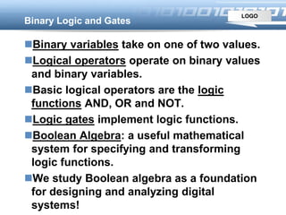 LOGO
Binary Logic and Gates
Binary variables take on one of two values.
Logical operators operate on binary values
and binary variables.
Basic logical operators are the logic
functions AND, OR and NOT.
Logic gates implement logic functions.
Boolean Algebra: a useful mathematical
system for specifying and transforming
logic functions.
We study Boolean algebra as a foundation
for designing and analyzing digital
systems!
 