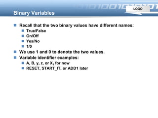 LOGO
Binary Variables
 Recall that the two binary values have different names:
 True/False
 On/Off
 Yes/No
 1/0
 We use 1 and 0 to denote the two values.
 Variable identifier examples:
 A, B, y, z, or X1 for now
 RESET, START_IT, or ADD1 later
 