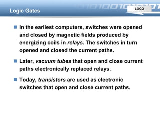 LOGO
Logic Gates
 In the earliest computers, switches were opened
and closed by magnetic fields produced by
energizing coils in relays. The switches in turn
opened and closed the current paths.
 Later, vacuum tubes that open and close current
paths electronically replaced relays.
 Today, transistors are used as electronic
switches that open and close current paths.
 