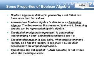 LOGO
Some Properties of Boolean Algebra
 Boolean Algebra is defined in general by a set B that can
have more than two values
 A two-valued Boolean algebra is also know as Switching
Algebra. The Boolean set B is restricted to 0 and 1. Switching
circuits can be represented by this algebra.
 The dual of an algebraic expression is obtained by
interchanging + and · and interchanging 0’s and 1’s.
 The identities appear in dual pairs. When there is only one
identity on a line the identity is self-dual, i. e., the dual
expression = the original expression.
 Sometimes, the dot symbol ‘’ (AND operator) is not written
when the meaning is clear
 