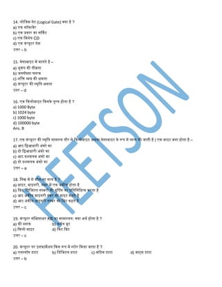 14. लोतिक िेट (Logical Gate) क्या है ?
a) एक सॉफ्टवेर
b) एक प्रकार का सर्कडट
c) एक तवशेष CD
d) एक कंप्यूटर िेम
उत्तर – b
15. मेिाबाइट में मापिे है –
a) िूकंप की िीव्रिा
b) ििसँख्या घित्व
c) शति व्यय की क्षमिा
d) कंप्यूटर की स्मृति क्षमिा
उिर – d
16. एक ककलोबाइट ककसके िुलय होिा है ?
a) 1000 Byte
b) 1024 byte
c) 1000 byte
d) 100000 byte
Ans. B
17. एक कंप्यूटर की स्मृति सामान्य िौर से ककलोबाइट अथवा मेिाबाइट के रूप में व्यि की िािी है | एक बाइट बिा होिा है –
a) आठ तिआिारी अंको का
b) दो तिआिारी अंको का
c) आठ दशमलव अंको का
d) दो दशमलव अंको का
उत्तर – a
18. तिम्न में से कौि-सा सत्य है ?
a) बाइट, बाइिरी, िंबर में एक अंकीय होिा है
b) तबट, तडतिटल िम्बरों की ग्रुपपंि का प्रतितितित्व करिा है
c) आठ अंकीय बाइिरी िंबर को बाइट कहिे है
d) आठ अंकीय बाइिरी िम्बर को तबट कहिे है
उत्तर – c
19. कंप्यूटर संतक्षप्ताक्षर KB का सामान्यि: क्या अथड होिा है ?
a) की ब्लाक b) किडल बूट
c) ककलो बाइट d) ककट तबट
उत्तर – c
20. कंप्यूटर पर इिफामेशि ककस रूप में स्टोर ककया िािा है ?
a) एिालॉि डाटा b) तडतिटल डाटा c) मॉडेम डाटा d) वाट्स डाटा
उत्तर – b
 