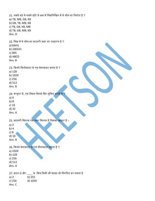 21. सबसे बड़े से सबसे छोटे के क्रम में तिम्नतलतिि में से कौि सा तलस्टेड है ?
a) TB, MB, GB, KB
b) GB, TB, MB, KB
c) TB, GB, KB, MB
d) TB, GB, MB, KB
Ans. D
22. तिम्न में से कौि-सा बाइिरी िंबर का उदहारण है ?
a) 6AH1
b) 100101
c) 005
d) ABCD
Ans. B
23. ककििे ककलोबाइट से एक मेिाबाइट बििा है ?
a) 128
b) 1024
c) 256
d) 512
Ans. B
24. कंप्यूटर में, एक तिबल ककििे तबट सूतचि करिी है ?
a) 4
b) 8
c) 16
d) 32
Ans. A
25. बाइिरी तसस्टम एक िंबर तसस्टम है तिसका आिार है –
a) 2
b) 4
c) 8
d) 10
Ans. A
26. ककििे मेिाबाइट में एक िीिाबाइट बििा है ?
a) 1024
b) 128
c) 256
d) 512
Ans. A
27. बाइट 0 और ____ के तबच ककसी िी संख्या को तिरुतपि कर सकिा है
a) 2 b) 255
c) 256 d) 1024
Ans. C
 