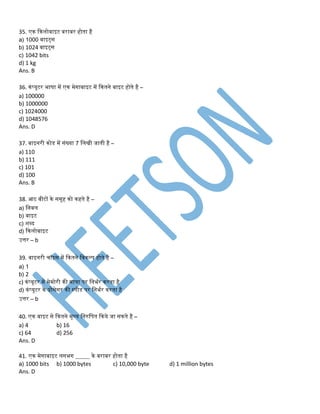 35. एक ककलोबाइट बराबर होिा है
a) 1000 बाइट्स
b) 1024 बाइट्स
c) 1042 bits
d) 1 kg
Ans. B
36. कंप्यूटर िाषा में एक मेिाबाइट में ककििे बाइट होिे है –
a) 100000
b) 1000000
c) 1024000
d) 1048576
Ans. D
37. बाइिरी कोड में संख्या 7 तलिी िािी है –
a) 110
b) 111
c) 101
d) 100
Ans. B
38. आठ बीटों के समूह को कहिे है –
a) तिबल
b) बाइट
c) शब्द
d) ककलोबाइट
उत्तर – b
39. बाइिरी चॉइस में ककििे तवकलप होिे है –
a) 1
b) 2
c) कंप्यूटर में मेमोरी की मात्रा पर तििडर करिा है
d) कंप्यूटर के प्रोसेसर की स्पीड पर तििडर करिा है
उत्तर – b
40. एक बाइट से ककििे मूलय तिरुतपि ककये िा सकिे है –
a) 4 b) 16
c) 64 d) 256
Ans. D
41. एक मेिाबाइट लििि _____ के बराबर होिा है
a) 1000 bits b) 1000 bytes c) 10,000 byte d) 1 million bytes
Ans. D
 