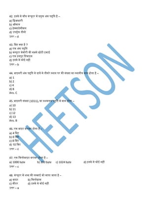 42. इिमे से कौि कंप्यूटर में प्रयुि अंक पद्दति है –
a) तिआिारी
b) ऑक्टल
c) हेक्साडेसीमल
d) उपयुडि िीिो
उिर – d
43. तबट क्या है ?
a) एक अंक पद्दति
b) कम्पुटर मेमोरी की सबसे छोटी इकाई
c) एक इिपुट तडवाइस
d) इिमे से कोई िहीं
उत्तर – b
44. बाइिरी अंक पद्दति से दायें से िीसरे स्थाि पर की संख्या का स्थािीय माि होिा है –
a) 1
b) 2
c) 4
d) 8
Ans. C
45. बाइिरी संख्या (1011)2 का दशमलव पद्दति में माि होिा –
a) 10
b) 11
c) 12
d) 13
Ans. B
46. एक बाइट बराबर होिा है –
a) 4 तबट
b) 6 तबट
c) 8 तबट
d) 10 तबट
उत्तर – c
47. एक ककलोबाइट बराबर होिा है –
a) 1000 byte b) 100 byte c) 1024 byte d) इिमे से कोई िहीं
उत्तर – c
48. कंप्यूटर में शब्द की लम्बाई को मापा िािा है –
a) बाइट b) ककलोग्राम
c) मीटर d) इिमे से कोई िहीं
उत्तर – a
 