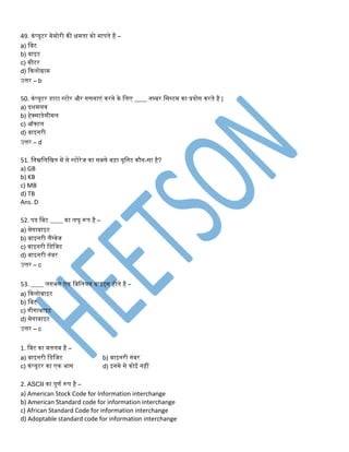 49. कंप्यूटर मेमोरी की क्षमिा को मापिे है –
a) तबट
b) बाइट
c) मीटर
d) ककलोग्राम
उत्तर – b
50. कंप्यूटर डाटा स्टोर और िणिाएं करिे के तलए ____ िम्बर तसस्टम का प्रयोि करिे है |
a) दशमलव
b) हेक्साडेसीमल
c) ऑक्टल
d) बाइिरी
उत्तर – d
51. तिम्नतलतिि में से स्टोरेि का सबसे बड़ा यूतिट कौि-सा है?
a) GB
b) KB
c) MB
d) TB
Ans. D
52. पद तबट ____ का लघु रूप है –
a) मेिाबाइट
b) बाइिरी लैंग्वेि
c) बाइिरी तडतिट
d) बाइिरी िंबर
उत्तर – c
53. ____ लििि एक तबतलयि बाइट्स होिे है –
a) ककलोबाइट
b) तबट
c) िीिाबाइट
d) मेिाबाइट
उत्तर – c
1. तबट का मिलब है –
a) बाइिरी तडतिट b) बाइिरी िंबर
c) कंप्यूटर का एक िाि d) इिमे से कोई िहीं
2. ASCII का पूणड रूप है –
a) American Stock Code for Information interchange
b) American Standard code for information interchange
c) African Standard Code for information interchange
d) Adoptable standard code for information interchange
 