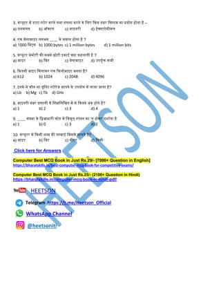 3. कंप्यूटर में डाटा स्टोर करिे िथा िणिा करिे के तलए ककस िंबर तसस्टम का प्रयोि होिा है –
a) दशमलव b) ऑक्टल c) बाइिरी d) हेक्साडेसीमल
4. एक मेिाबाइट लििि ____ के समाि होिा है ?
a) 1000 तबट्स b) 1000 bytes c) 1 million bytes d) 1 million bits
5. कंप्यूटर मेमोरी की सबसे छोटी इकाई क्या कहलािी है ?
a) बाइट b) तबट c) मेिाबाइट d) उपयुडि सिी
6. ककििी बाइट तमलाकर एक ककलोबाइट बििा है?
a) 612 b) 1024 c) 2048 d) 4096
7. इिमे से कौि सा यूतिट स्टोरेि मापिे के उपयोि में लाया िािा है?
a) Lb b) Mg c) Tb d) GHz
8. बाइिरी िंबर प्रणाली में तिम्नतलतिि में से ककििे अंक होिे है?
a) 1 b) 2 c) 3 d) 4
9. ____ संख्या के तिआिारी कोड में तवद्युि् स्पंदि का ‘ि होिा’ दशाडिा है
a) 1 b) 0 c) 3 d) 2
10. कंप्यूटर में ककसी शब्द की लम्बाई ककसमे मापिे है?
a) बाइट b) तबट c) मीटर d) तममी
Click here for Answers
Computer Best MCQ Book in Just Rs.29/- [7000+ Question in English]
https://bharatskills.in/best-computer-mcq-book-for-competitive-exams/
Computer Best MCQ Book in Just Rs.25/- (2100+ Question in Hindi)
https://bharatskills.in/computer-mcq-book-in-hindi-pdf/
HEETSON
Telegram https://t.me/Heetson_Official
WhatsApp Channel
@heetsoniti
 