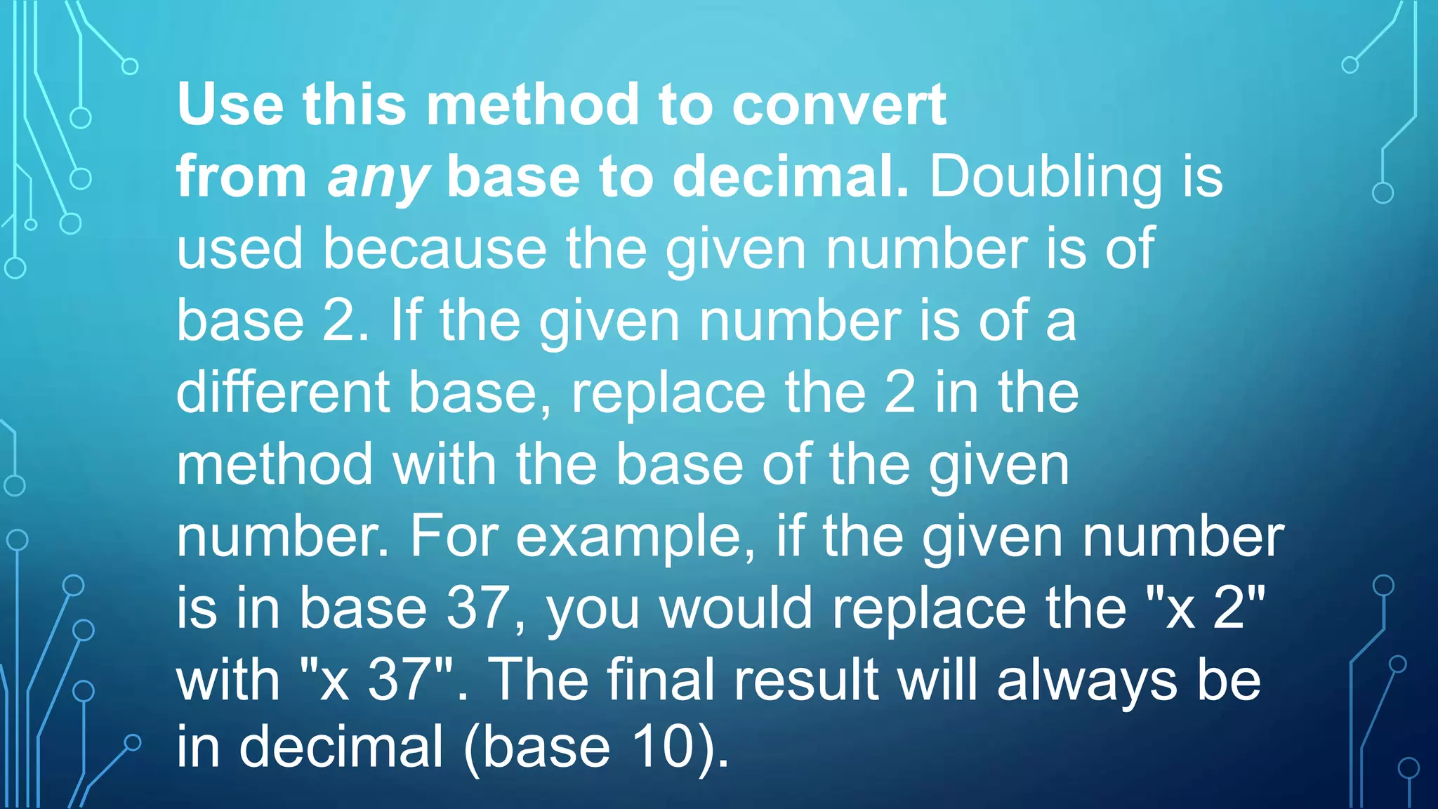 Use this method to convert
from any base to decimal. Doubling is
used because the given number is of
base 2. If the given number is of a
different base, replace the 2 in the
method with the base of the given
number. For example, if the given number
is in base 37, you would replace the "x 2"
with "x 37". The final result will always be
in decimal (base 10).
 