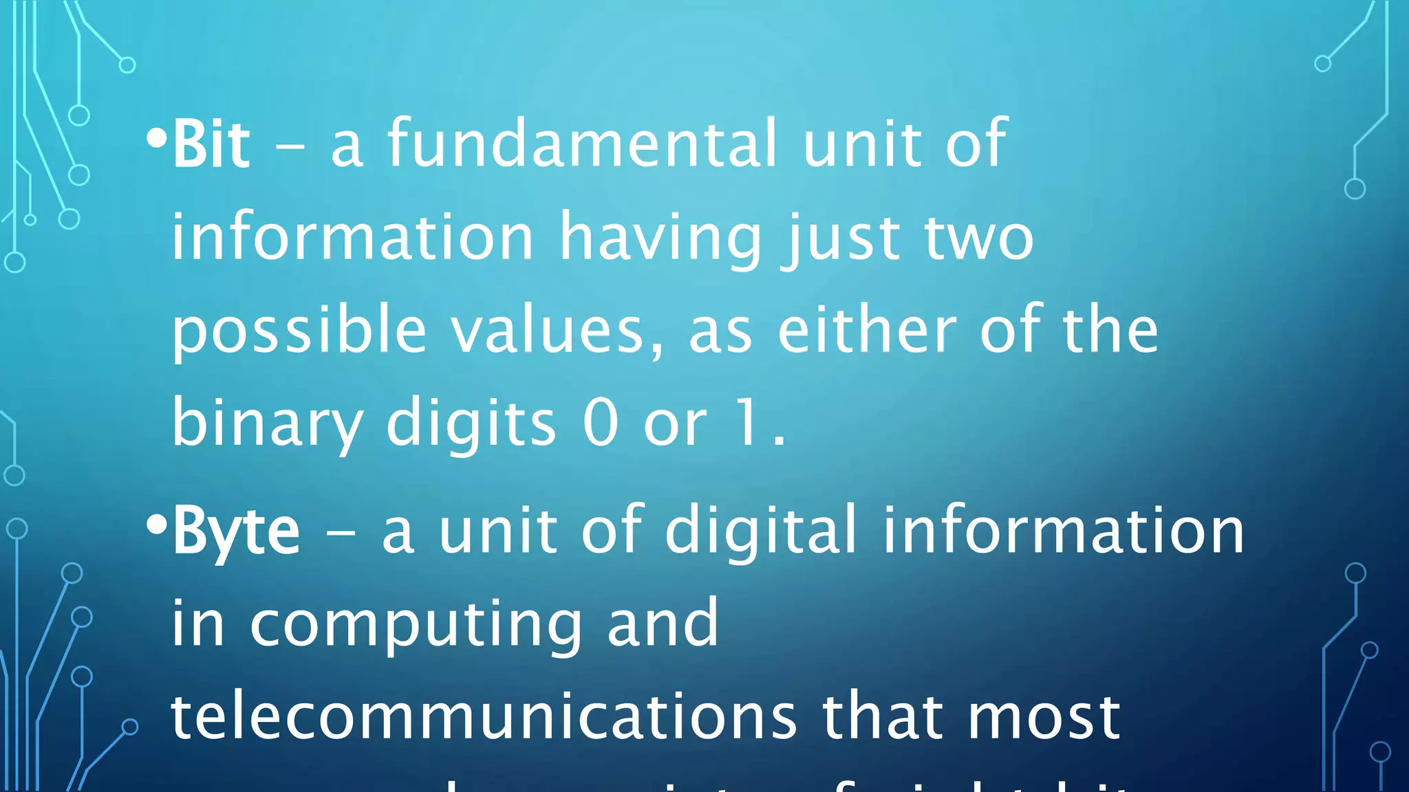 •Bit - a fundamental unit of
information having just two
possible values, as either of the
binary digits 0 or 1.
•Byte - a unit of digital information
in computing and
telecommunications that most
 