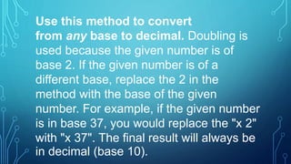 Use this method to convert
from any base to decimal. Doubling is
used because the given number is of
base 2. If the given number is of a
different base, replace the 2 in the
method with the base of the given
number. For example, if the given number
is in base 37, you would replace the "x 2"
with "x 37". The final result will always be
in decimal (base 10).
 
