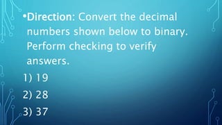 •Direction: Convert the decimal
numbers shown below to binary.
Perform checking to verify
answers.
1) 19
2) 28
3) 37
 