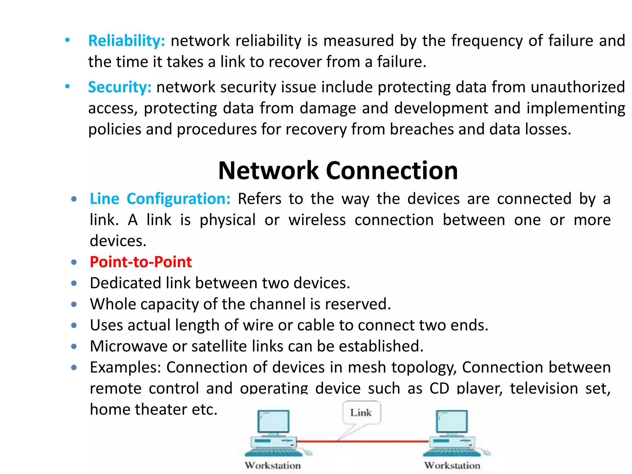Network Connection
• Reliability: network reliability is measured by the frequency of failure and
the time it takes a link to recover from a failure.
• Security: network security issue include protecting data from unauthorized
access, protecting data from damage and development and implementing
policies and procedures for recovery from breaches and data losses.
 Line Configuration: Refers to the way the devices are connected by a
link. A link is physical or wireless connection between one or more
devices.
 Point-to-Point
 Dedicated link between two devices.
 Whole capacity of the channel is reserved.
 Uses actual length of wire or cable to connect two ends.
 Microwave or satellite links can be established.
 Examples: Connection of devices in mesh topology, Connection between
remote control and operating device such as CD player, television set,
home theater etc.
 