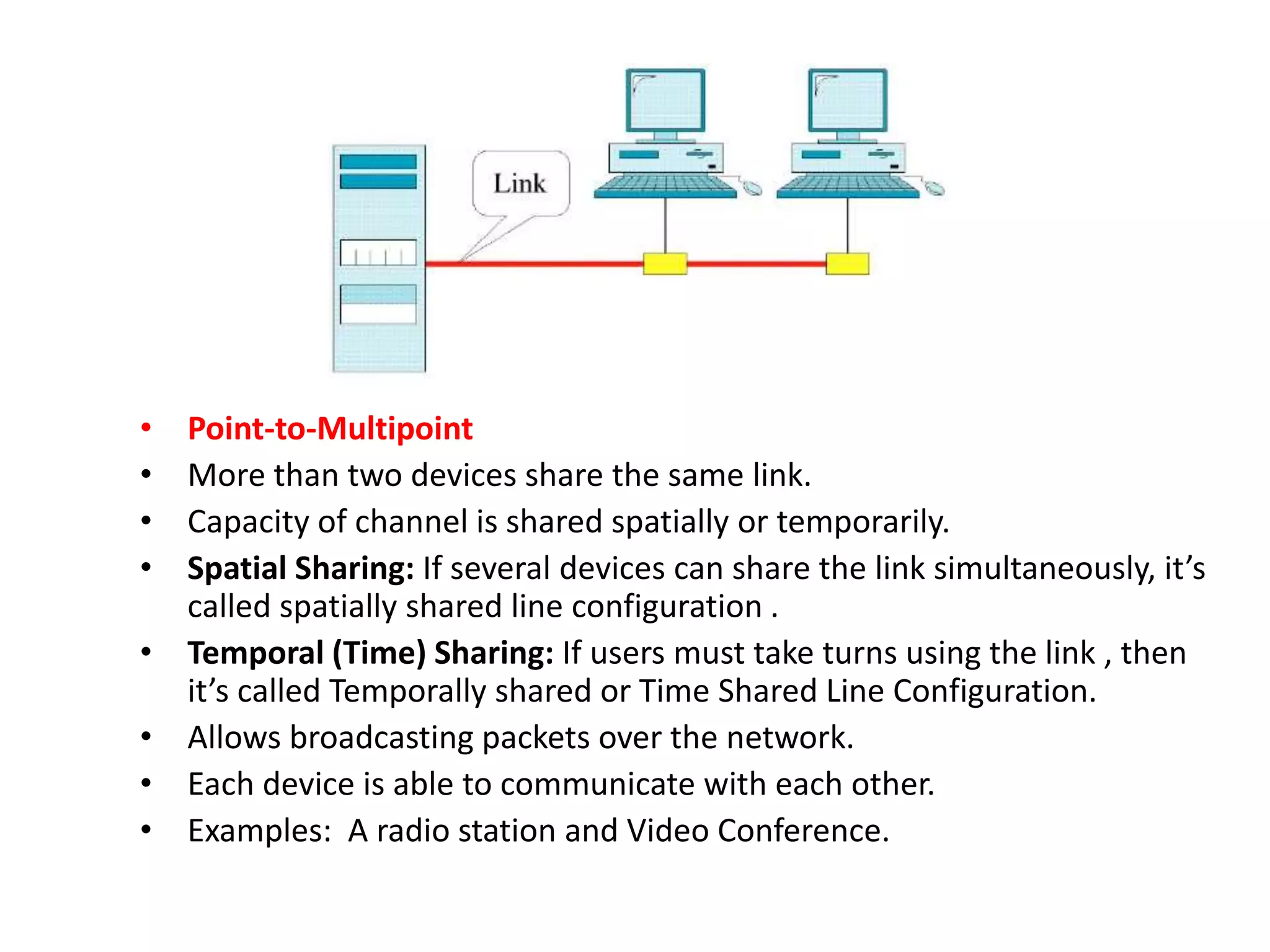 • Point-to-Multipoint
• More than two devices share the same link.
• Capacity of channel is shared spatially or temporarily.
• Spatial Sharing: If several devices can share the link simultaneously, it’s
called spatially shared line configuration .
• Temporal (Time) Sharing: If users must take turns using the link , then
it’s called Temporally shared or Time Shared Line Configuration.
• Allows broadcasting packets over the network.
• Each device is able to communicate with each other.
• Examples: A radio station and Video Conference.
 