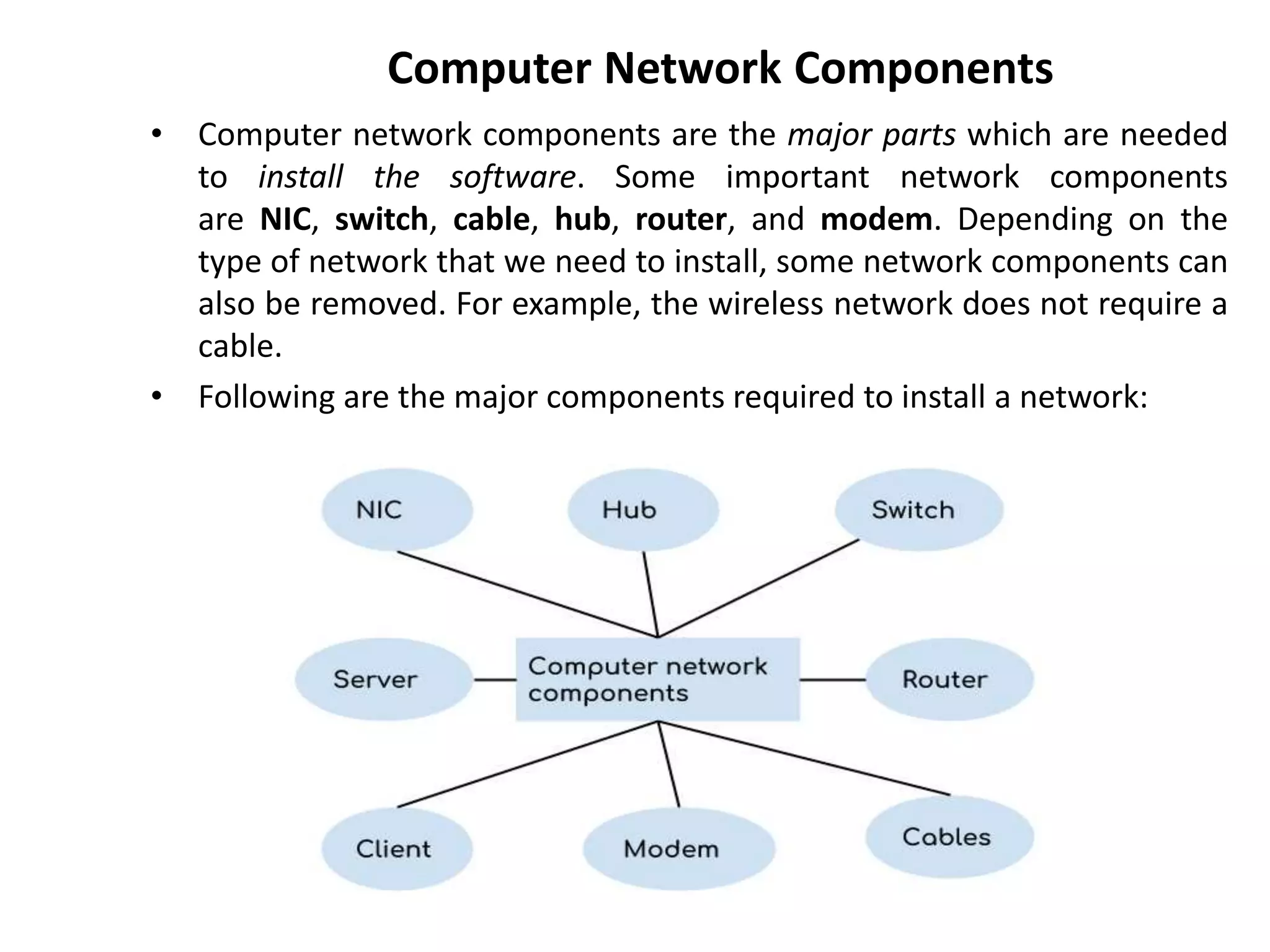 Computer Network Components
• Computer network components are the major parts which are needed
to install the software. Some important network components
are NIC, switch, cable, hub, router, and modem. Depending on the
type of network that we need to install, some network components can
also be removed. For example, the wireless network does not require a
cable.
• Following are the major components required to install a network:
 