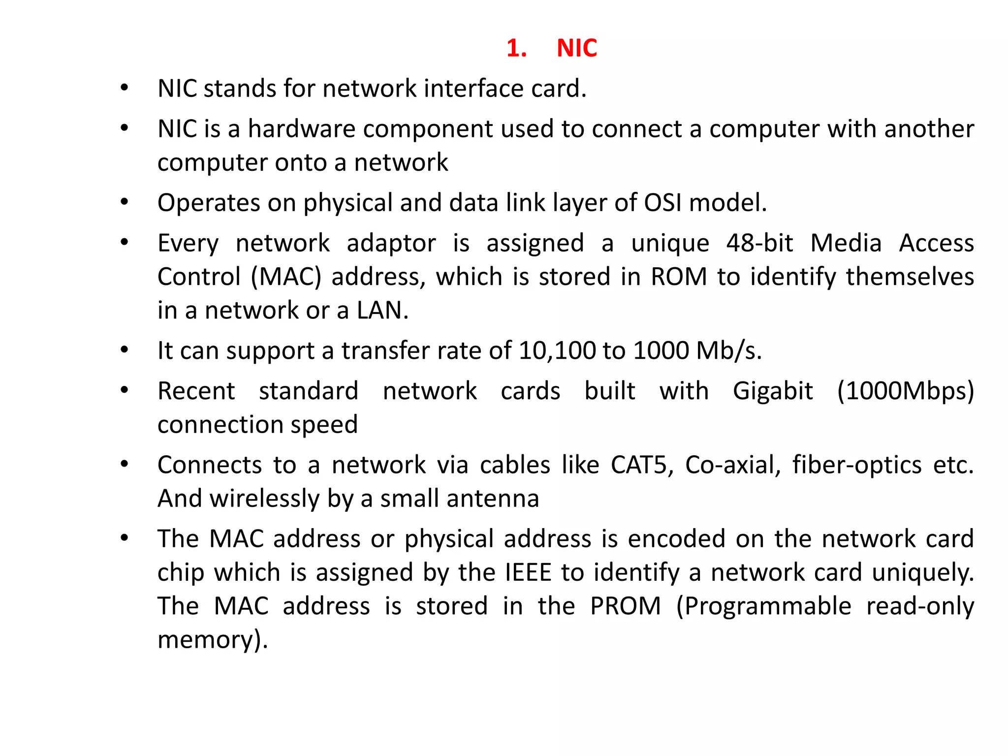 1. NIC
• NIC stands for network interface card.
• NIC is a hardware component used to connect a computer with another
computer onto a network
• Operates on physical and data link layer of OSI model.
• Every network adaptor is assigned a unique 48-bit Media Access
Control (MAC) address, which is stored in ROM to identify themselves
in a network or a LAN.
• It can support a transfer rate of 10,100 to 1000 Mb/s.
• Recent standard network cards built with Gigabit (1000Mbps)
connection speed
• Connects to a network via cables like CAT5, Co-axial, fiber-optics etc.
And wirelessly by a small antenna
• The MAC address or physical address is encoded on the network card
chip which is assigned by the IEEE to identify a network card uniquely.
The MAC address is stored in the PROM (Programmable read-only
memory).
 