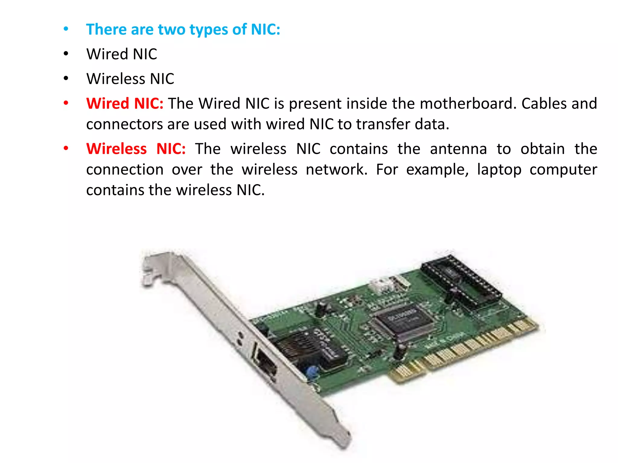 • There are two types of NIC:
• Wired NIC
• Wireless NIC
• Wired NIC: The Wired NIC is present inside the motherboard. Cables and
connectors are used with wired NIC to transfer data.
• Wireless NIC: The wireless NIC contains the antenna to obtain the
connection over the wireless network. For example, laptop computer
contains the wireless NIC.
 