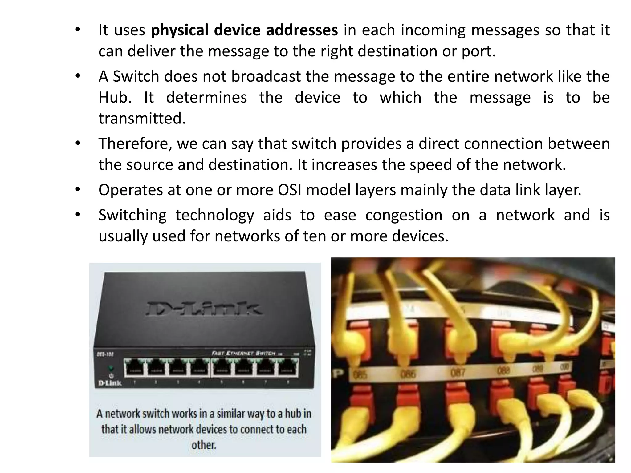 • It uses physical device addresses in each incoming messages so that it
can deliver the message to the right destination or port.
• A Switch does not broadcast the message to the entire network like the
Hub. It determines the device to which the message is to be
transmitted.
• Therefore, we can say that switch provides a direct connection between
the source and destination. It increases the speed of the network.
• Operates at one or more OSI model layers mainly the data link layer.
• Switching technology aids to ease congestion on a network and is
usually used for networks of ten or more devices.
 