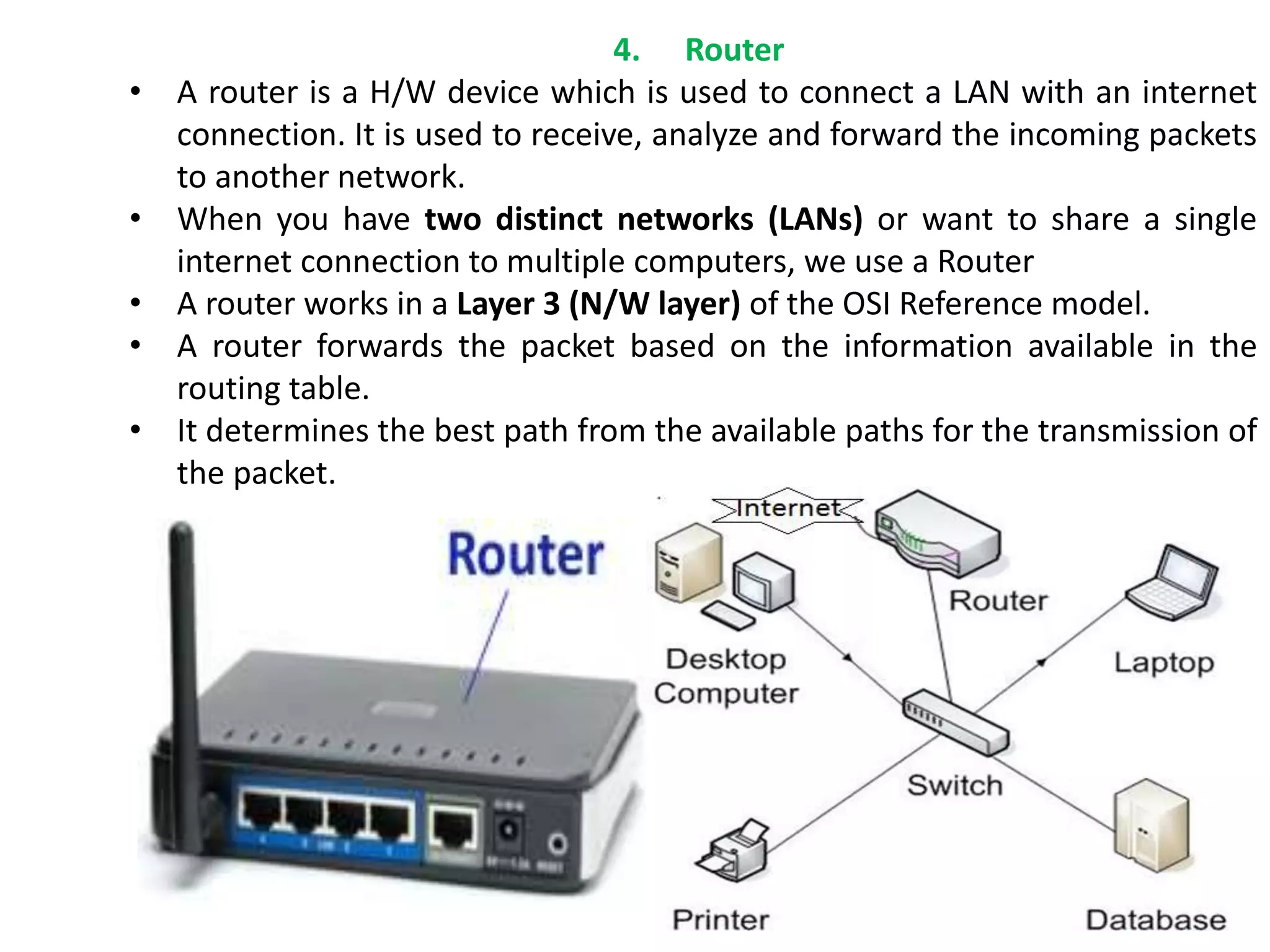 4. Router
• A router is a H/W device which is used to connect a LAN with an internet
connection. It is used to receive, analyze and forward the incoming packets
to another network.
• When you have two distinct networks (LANs) or want to share a single
internet connection to multiple computers, we use a Router
• A router works in a Layer 3 (N/W layer) of the OSI Reference model.
• A router forwards the packet based on the information available in the
routing table.
• It determines the best path from the available paths for the transmission of
the packet.
 