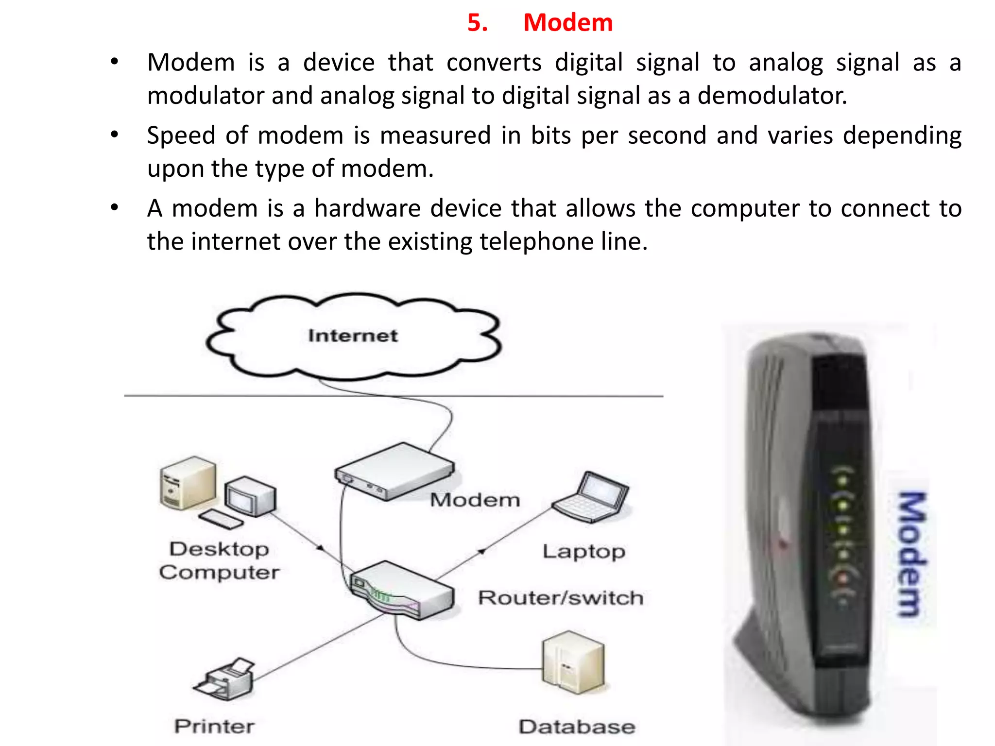 5. Modem
• Modem is a device that converts digital signal to analog signal as a
modulator and analog signal to digital signal as a demodulator.
• Speed of modem is measured in bits per second and varies depending
upon the type of modem.
• A modem is a hardware device that allows the computer to connect to
the internet over the existing telephone line.
 