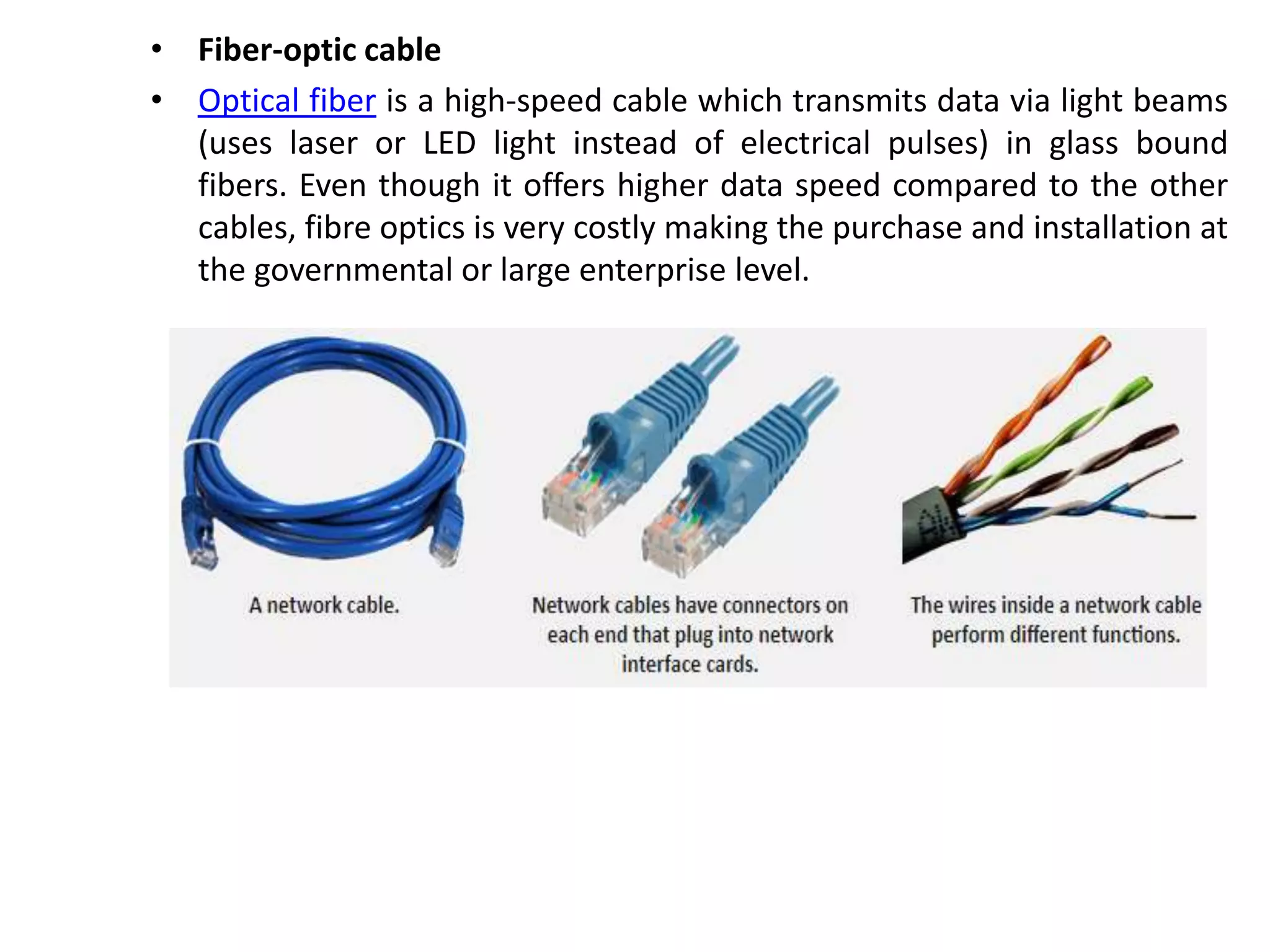 • Fiber-optic cable
• Optical fiber is a high-speed cable which transmits data via light beams
(uses laser or LED light instead of electrical pulses) in glass bound
fibers. Even though it offers higher data speed compared to the other
cables, fibre optics is very costly making the purchase and installation at
the governmental or large enterprise level.
 