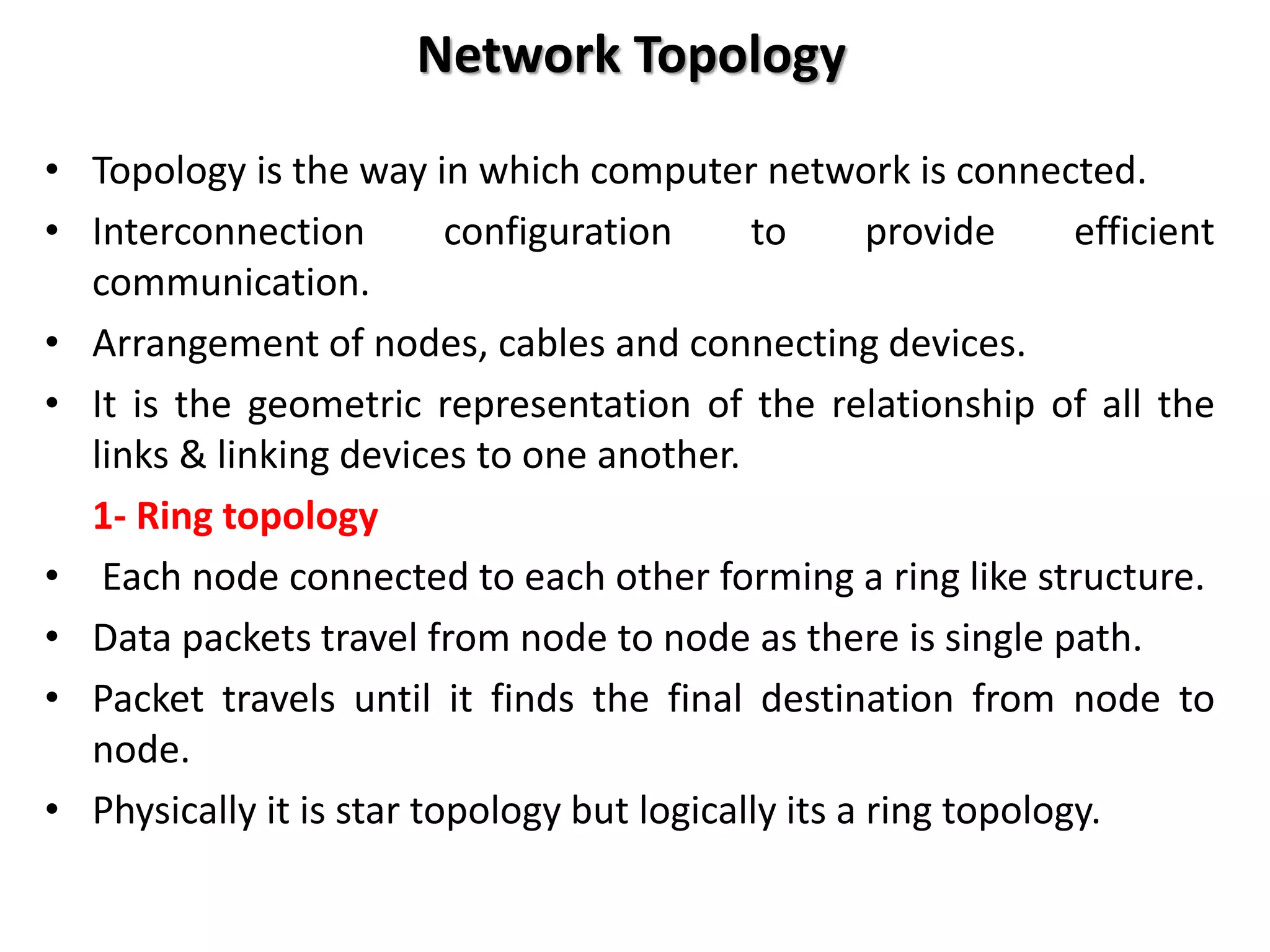 Network Topology
• Topology is the way in which computer network is connected.
• Interconnection configuration to provide efficient
communication.
• Arrangement of nodes, cables and connecting devices.
• It is the geometric representation of the relationship of all the
links & linking devices to one another.
1- Ring topology
• Each node connected to each other forming a ring like structure.
• Data packets travel from node to node as there is single path.
• Packet travels until it finds the final destination from node to
node.
• Physically it is star topology but logically its a ring topology.
 