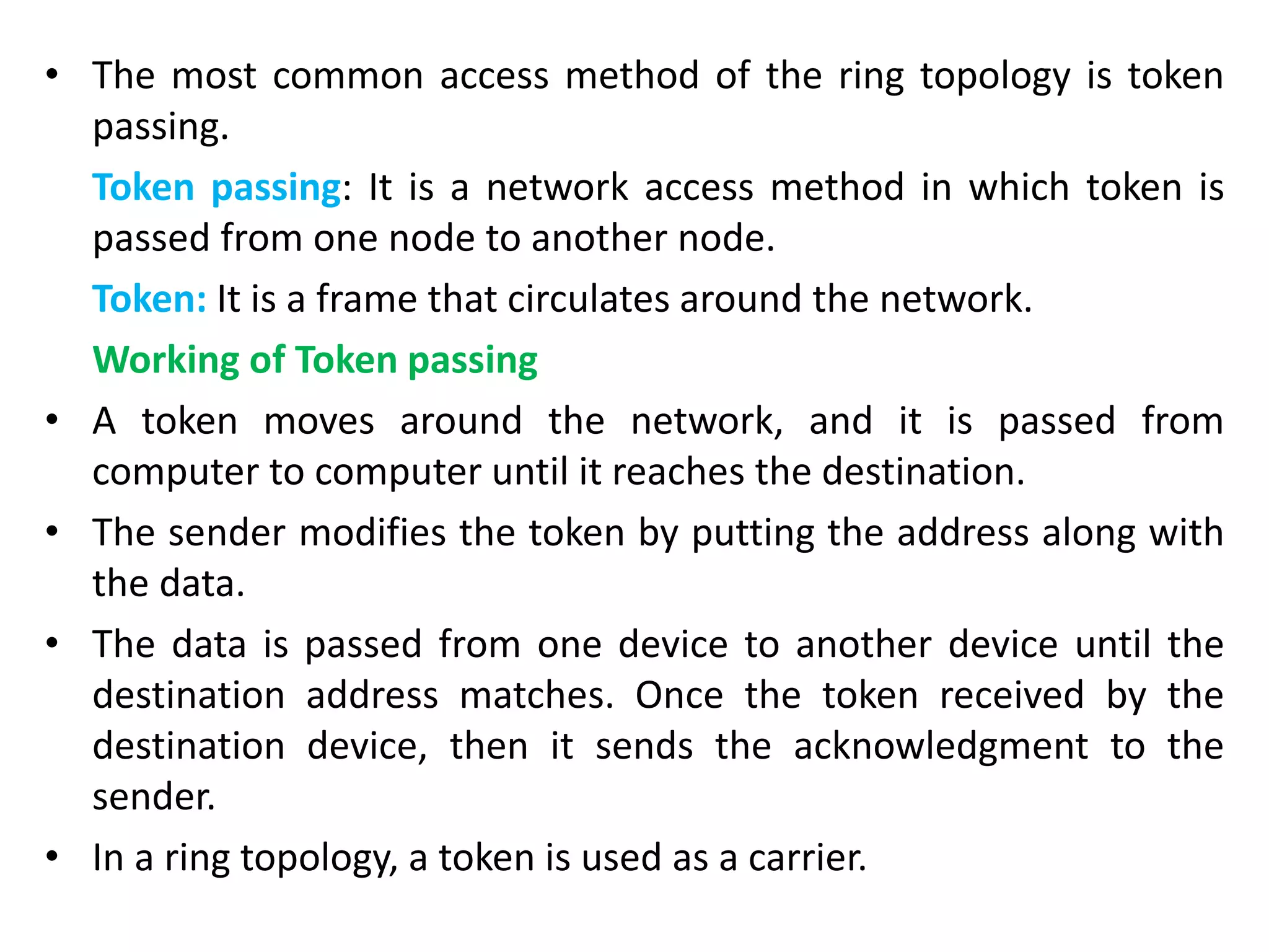 • The most common access method of the ring topology is token
passing.
Token passing: It is a network access method in which token is
passed from one node to another node.
Token: It is a frame that circulates around the network.
Working of Token passing
• A token moves around the network, and it is passed from
computer to computer until it reaches the destination.
• The sender modifies the token by putting the address along with
the data.
• The data is passed from one device to another device until the
destination address matches. Once the token received by the
destination device, then it sends the acknowledgment to the
sender.
• In a ring topology, a token is used as a carrier.
 