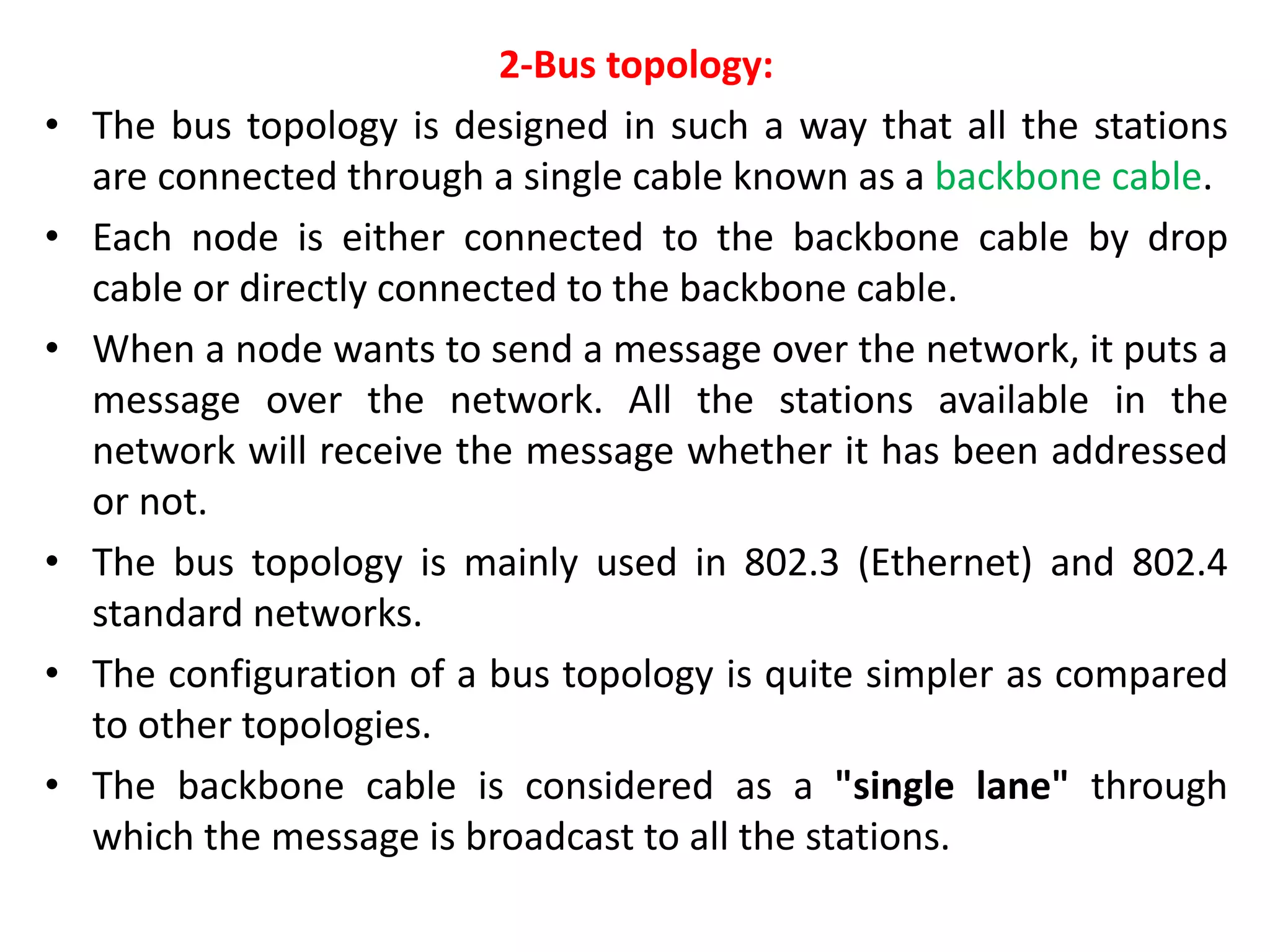 2-Bus topology:
• The bus topology is designed in such a way that all the stations
are connected through a single cable known as a backbone cable.
• Each node is either connected to the backbone cable by drop
cable or directly connected to the backbone cable.
• When a node wants to send a message over the network, it puts a
message over the network. All the stations available in the
network will receive the message whether it has been addressed
or not.
• The bus topology is mainly used in 802.3 (Ethernet) and 802.4
standard networks.
• The configuration of a bus topology is quite simpler as compared
to other topologies.
• The backbone cable is considered as a "single lane" through
which the message is broadcast to all the stations.
 