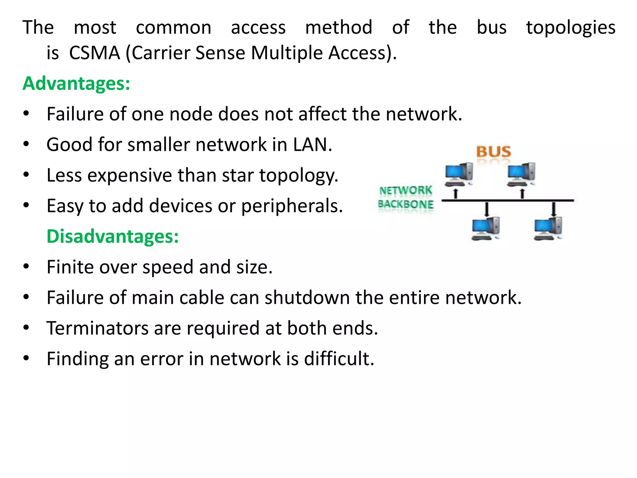The most common access method of the bus topologies
is CSMA (Carrier Sense Multiple Access).
Advantages:
• Failure of one node does not affect the network.
• Good for smaller network in LAN.
• Less expensive than star topology.
• Easy to add devices or peripherals.
Disadvantages:
• Finite over speed and size.
• Failure of main cable can shutdown the entire network.
• Terminators are required at both ends.
• Finding an error in network is difficult.
 