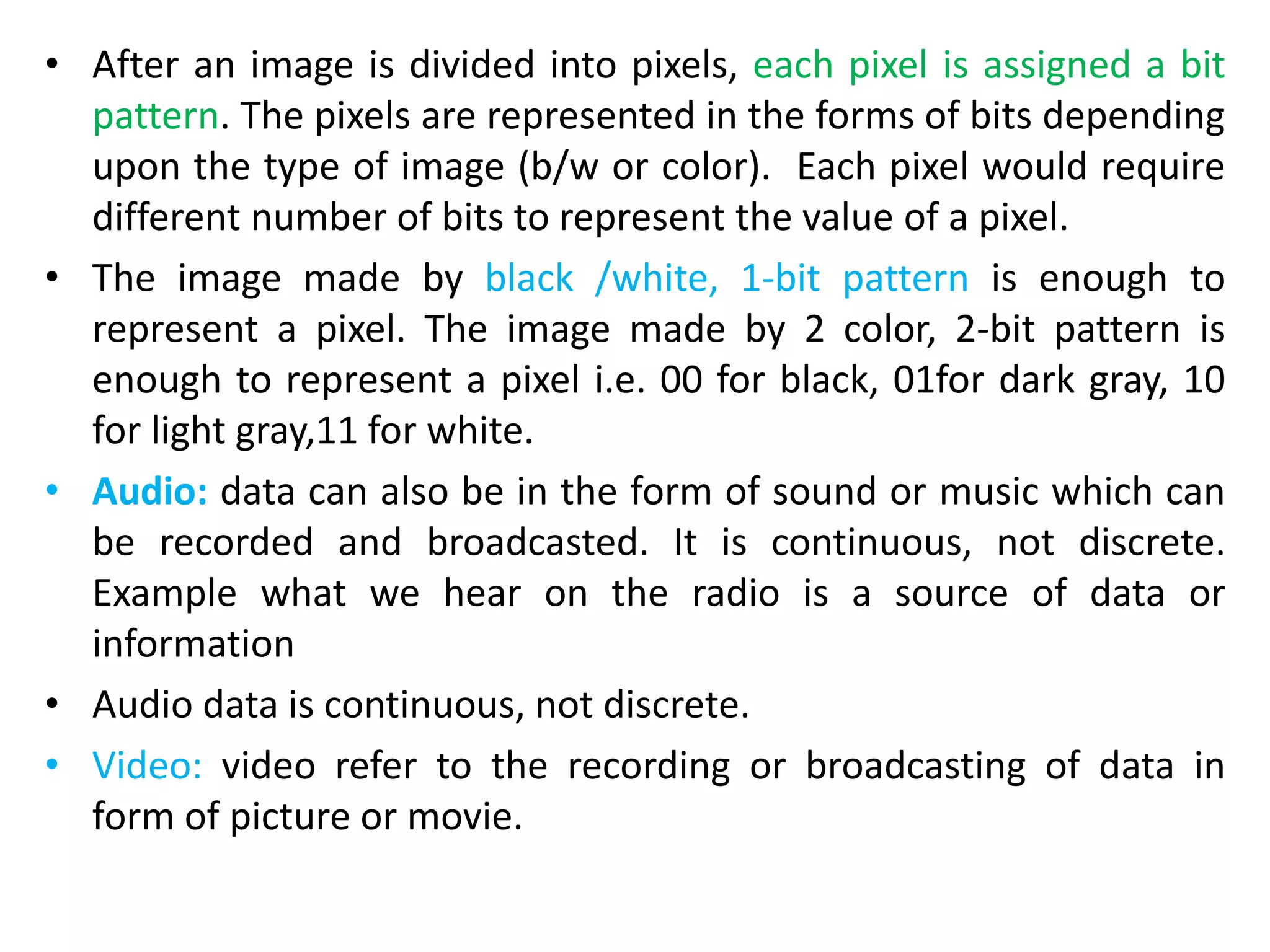 • After an image is divided into pixels, each pixel is assigned a bit
pattern. The pixels are represented in the forms of bits depending
upon the type of image (b/w or color). Each pixel would require
different number of bits to represent the value of a pixel.
• The image made by black /white, 1-bit pattern is enough to
represent a pixel. The image made by 2 color, 2-bit pattern is
enough to represent a pixel i.e. 00 for black, 01for dark gray, 10
for light gray,11 for white.
• Audio: data can also be in the form of sound or music which can
be recorded and broadcasted. It is continuous, not discrete.
Example what we hear on the radio is a source of data or
information
• Audio data is continuous, not discrete.
• Video: video refer to the recording or broadcasting of data in
form of picture or movie.
 