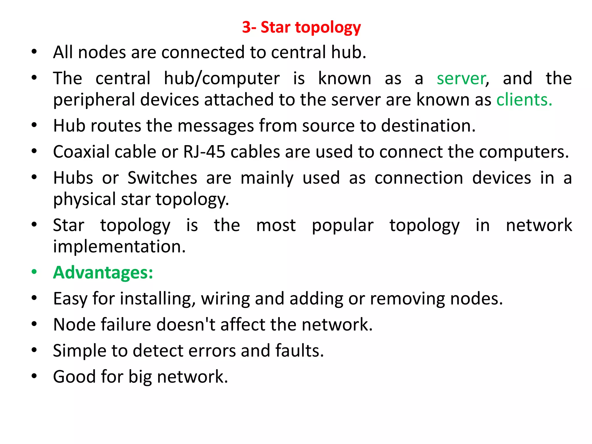 3- Star topology
• All nodes are connected to central hub.
• The central hub/computer is known as a server, and the
peripheral devices attached to the server are known as clients.
• Hub routes the messages from source to destination.
• Coaxial cable or RJ-45 cables are used to connect the computers.
• Hubs or Switches are mainly used as connection devices in a
physical star topology.
• Star topology is the most popular topology in network
implementation.
• Advantages:
• Easy for installing, wiring and adding or removing nodes.
• Node failure doesn't affect the network.
• Simple to detect errors and faults.
• Good for big network.
 