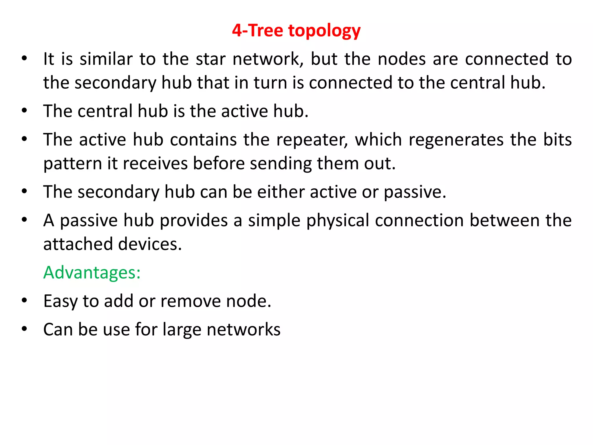 4-Tree topology
• It is similar to the star network, but the nodes are connected to
the secondary hub that in turn is connected to the central hub.
• The central hub is the active hub.
• The active hub contains the repeater, which regenerates the bits
pattern it receives before sending them out.
• The secondary hub can be either active or passive.
• A passive hub provides a simple physical connection between the
attached devices.
Advantages:
• Easy to add or remove node.
• Can be use for large networks
 