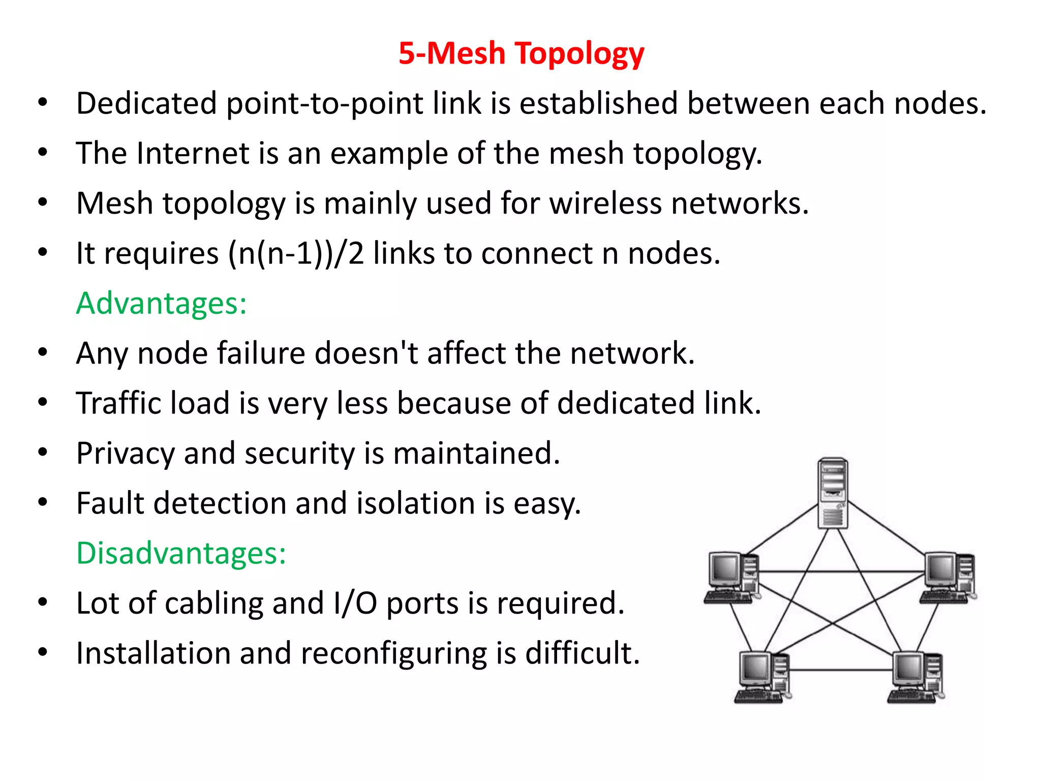 5-Mesh Topology
• Dedicated point-to-point link is established between each nodes.
• The Internet is an example of the mesh topology.
• Mesh topology is mainly used for wireless networks.
• It requires (n(n-1))/2 links to connect n nodes.
Advantages:
• Any node failure doesn't affect the network.
• Traffic load is very less because of dedicated link.
• Privacy and security is maintained.
• Fault detection and isolation is easy.
Disadvantages:
• Lot of cabling and I/O ports is required.
• Installation and reconfiguring is difficult.
 