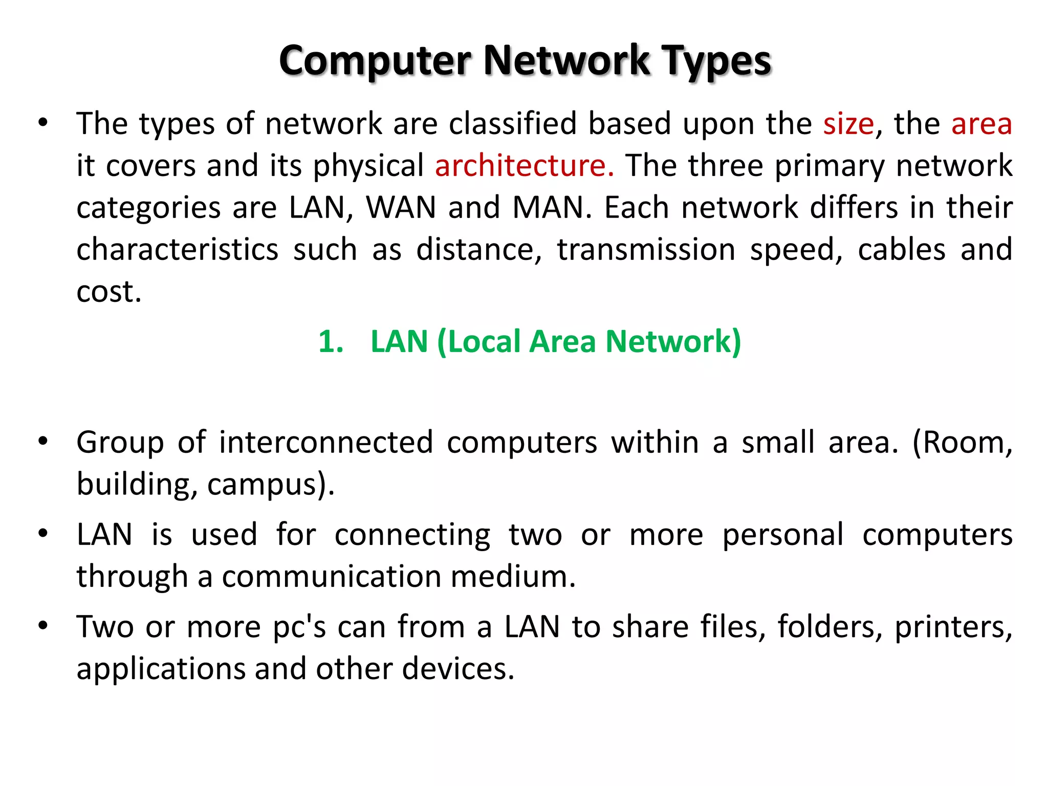 Computer Network Types
• The types of network are classified based upon the size, the area
it covers and its physical architecture. The three primary network
categories are LAN, WAN and MAN. Each network differs in their
characteristics such as distance, transmission speed, cables and
cost.
1. LAN (Local Area Network)
• Group of interconnected computers within a small area. (Room,
building, campus).
• LAN is used for connecting two or more personal computers
through a communication medium.
• Two or more pc's can from a LAN to share files, folders, printers,
applications and other devices.
 