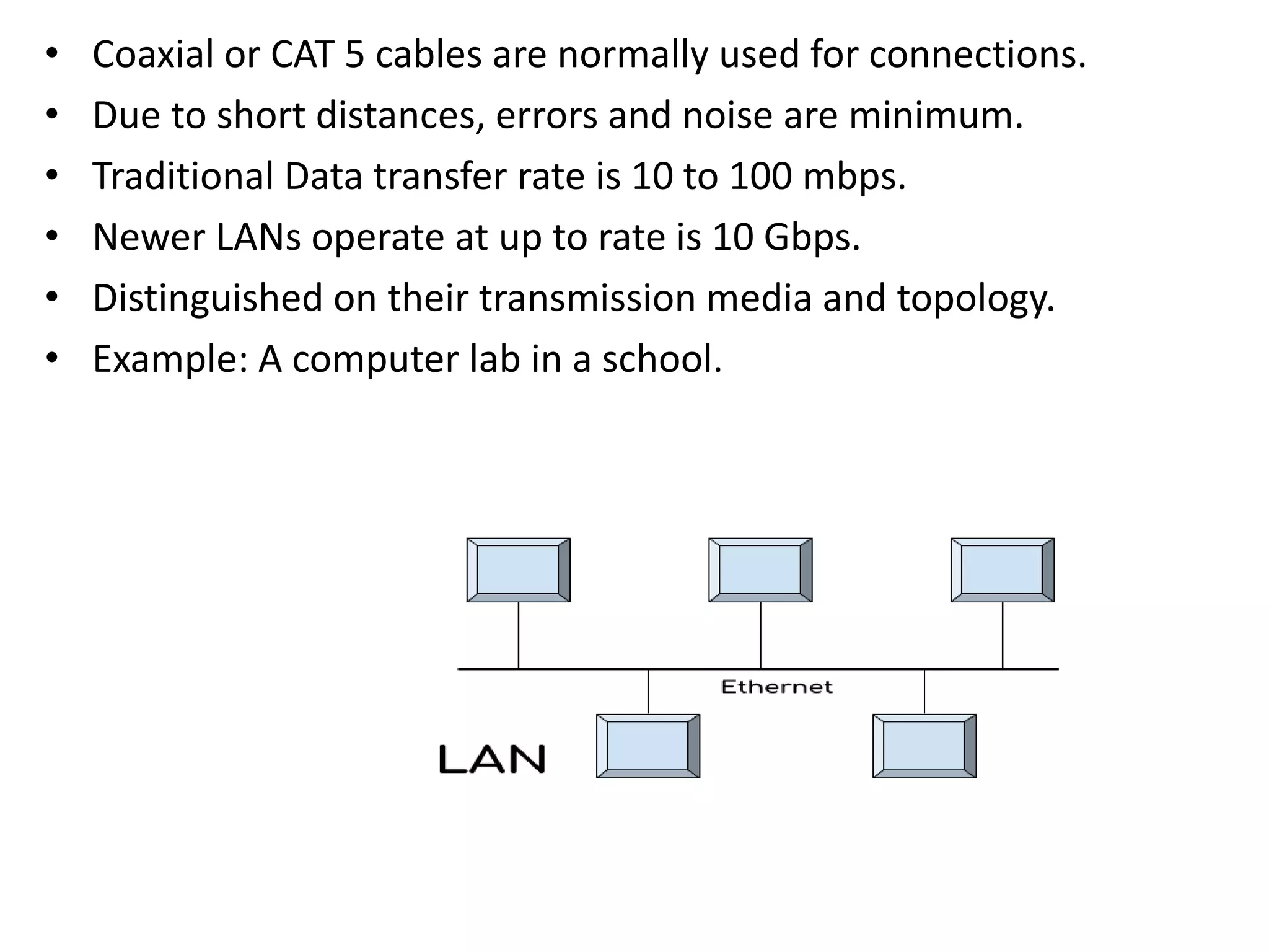 • Coaxial or CAT 5 cables are normally used for connections.
• Due to short distances, errors and noise are minimum.
• Traditional Data transfer rate is 10 to 100 mbps.
• Newer LANs operate at up to rate is 10 Gbps.
• Distinguished on their transmission media and topology.
• Example: A computer lab in a school.
 