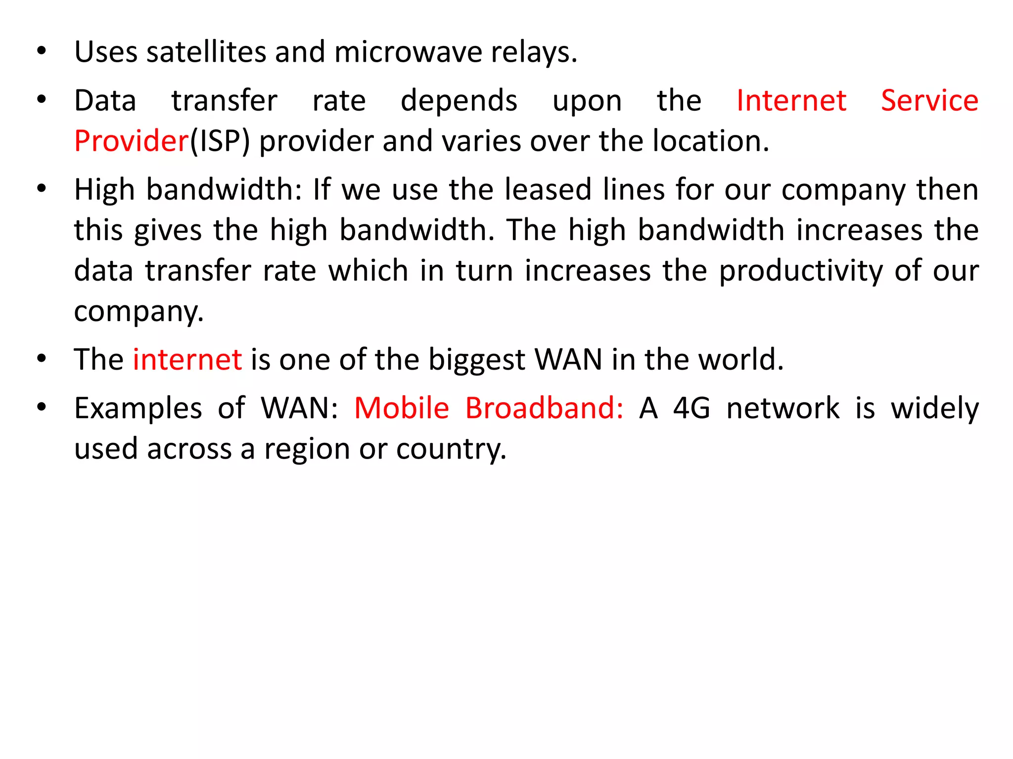 • Uses satellites and microwave relays.
• Data transfer rate depends upon the Internet Service
Provider(ISP) provider and varies over the location.
• High bandwidth: If we use the leased lines for our company then
this gives the high bandwidth. The high bandwidth increases the
data transfer rate which in turn increases the productivity of our
company.
• The internet is one of the biggest WAN in the world.
• Examples of WAN: Mobile Broadband: A 4G network is widely
used across a region or country.
 